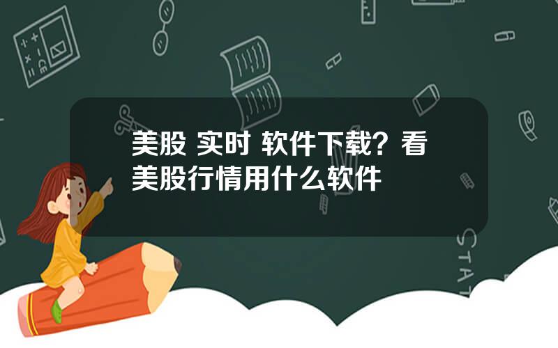 美股 实时 软件下载？看美股行情用什么软件